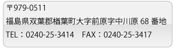 〒979-0511福島県双葉郡樽葉町大字前原字中川原68番地・TEL:0240-25-3414・FAX:0240-25-3417