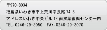 〒970-8034福島県いわき市平上荒川字長尾74-8アドレスいわき中央ビル1F南双葉復興センター内・TEL:0246-29-3050・FAX:0246-29-3070